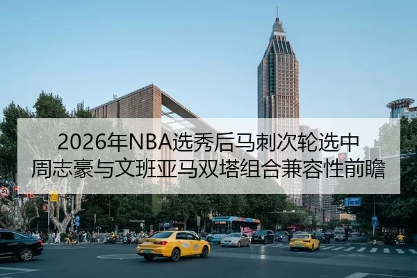2026年NBA选秀后马刺次轮选中周志豪与文班亚马双塔组合兼容性前瞻